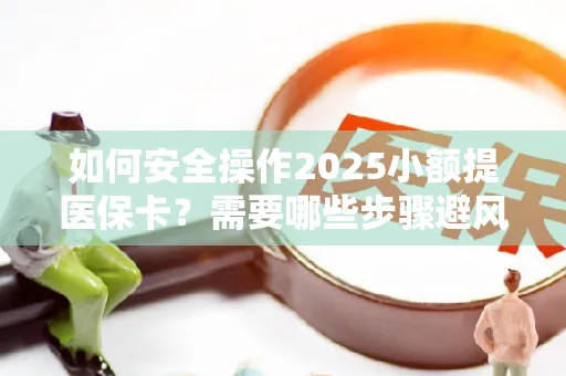 如何安全操作2025小额提医保卡？需要哪些步骤避风险？